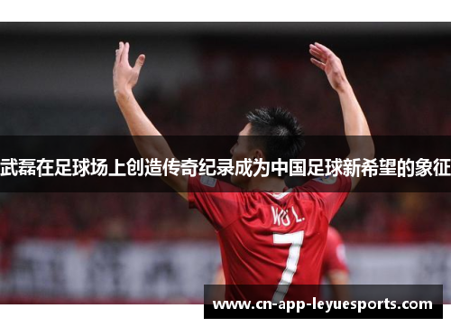 武磊在足球场上创造传奇纪录成为中国足球新希望的象征