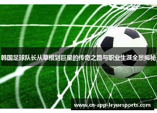 韩国足球队长从草根到巨星的传奇之路与职业生涯全景揭秘 韩国足球队长从草根到巨星的传奇之路与职业生涯全景揭秘