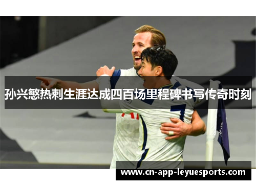 孙兴慜热刺生涯达成四百场里程碑书写传奇时刻 孙兴慜热刺生涯达成四百场里程碑书写传奇时刻